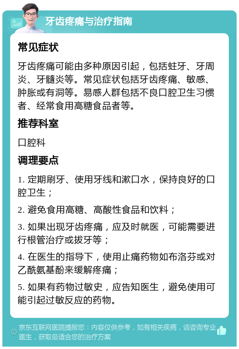 牙齿疼痛与治疗指南 常见症状 牙齿疼痛可能由多种原因引起，包括蛀牙、牙周炎、牙髓炎等。常见症状包括牙齿疼痛、敏感、肿胀或有洞等。易感人群包括不良口腔卫生习惯者、经常食用高糖食品者等。 推荐科室 口腔科 调理要点 1. 定期刷牙、使用牙线和漱口水，保持良好的口腔卫生； 2. 避免食用高糖、高酸性食品和饮料； 3. 如果出现牙齿疼痛，应及时就医，可能需要进行根管治疗或拔牙等； 4. 在医生的指导下，使用止痛药物如布洛芬或对乙酰氨基酚来缓解疼痛； 5. 如果有药物过敏史，应告知医生，避免使用可能引起过敏反应的药物。