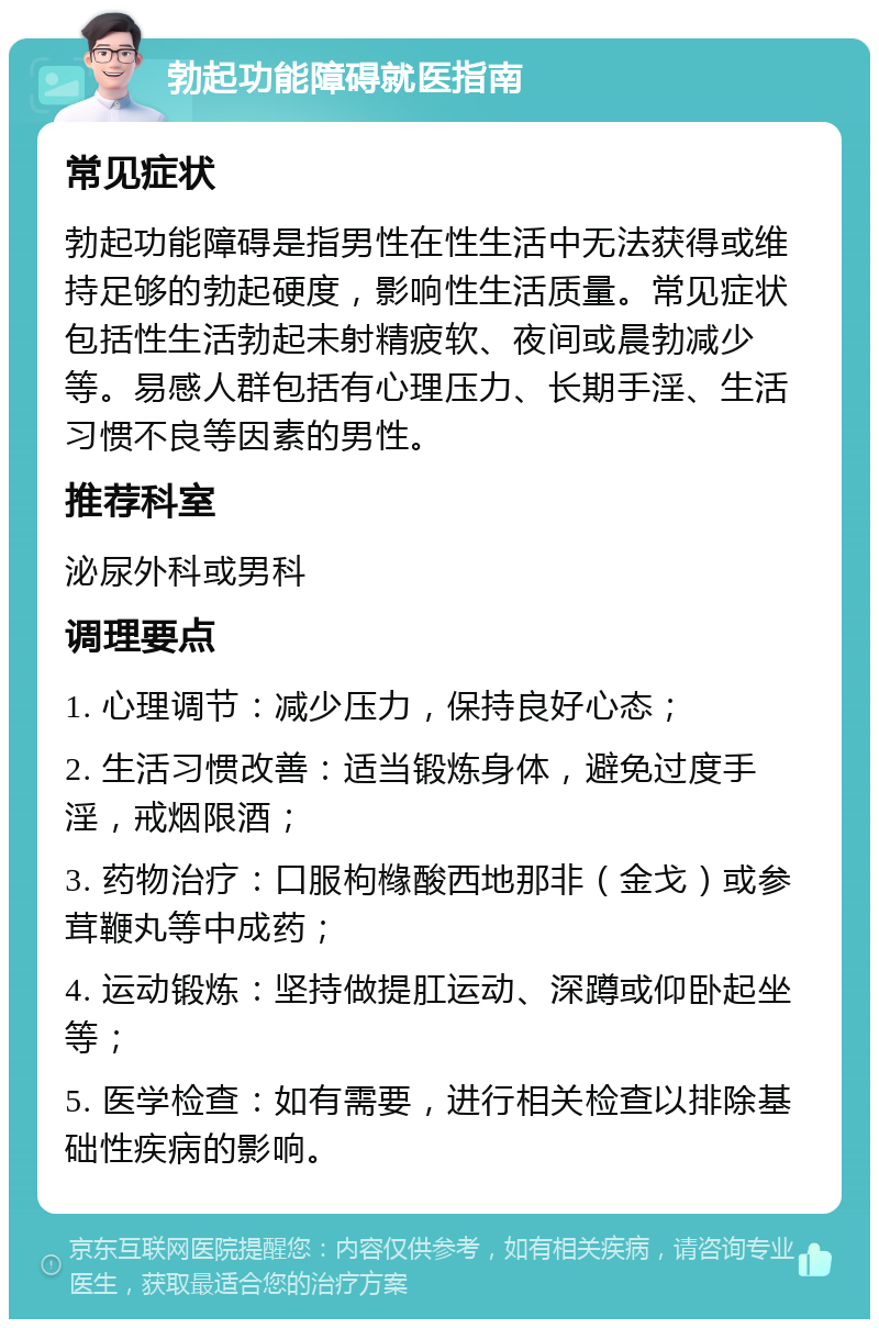 勃起功能障碍就医指南 常见症状 勃起功能障碍是指男性在性生活中无法获得或维持足够的勃起硬度，影响性生活质量。常见症状包括性生活勃起未射精疲软、夜间或晨勃减少等。易感人群包括有心理压力、长期手淫、生活习惯不良等因素的男性。 推荐科室 泌尿外科或男科 调理要点 1. 心理调节：减少压力，保持良好心态； 2. 生活习惯改善：适当锻炼身体，避免过度手淫，戒烟限酒； 3. 药物治疗：口服枸橼酸西地那非（金戈）或参茸鞭丸等中成药； 4. 运动锻炼：坚持做提肛运动、深蹲或仰卧起坐等； 5. 医学检查：如有需要，进行相关检查以排除基础性疾病的影响。