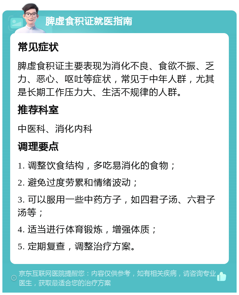 脾虚食积证就医指南 常见症状 脾虚食积证主要表现为消化不良、食欲不振、乏力、恶心、呕吐等症状，常见于中年人群，尤其是长期工作压力大、生活不规律的人群。 推荐科室 中医科、消化内科 调理要点 1. 调整饮食结构，多吃易消化的食物； 2. 避免过度劳累和情绪波动； 3. 可以服用一些中药方子，如四君子汤、六君子汤等； 4. 适当进行体育锻炼，增强体质； 5. 定期复查，调整治疗方案。