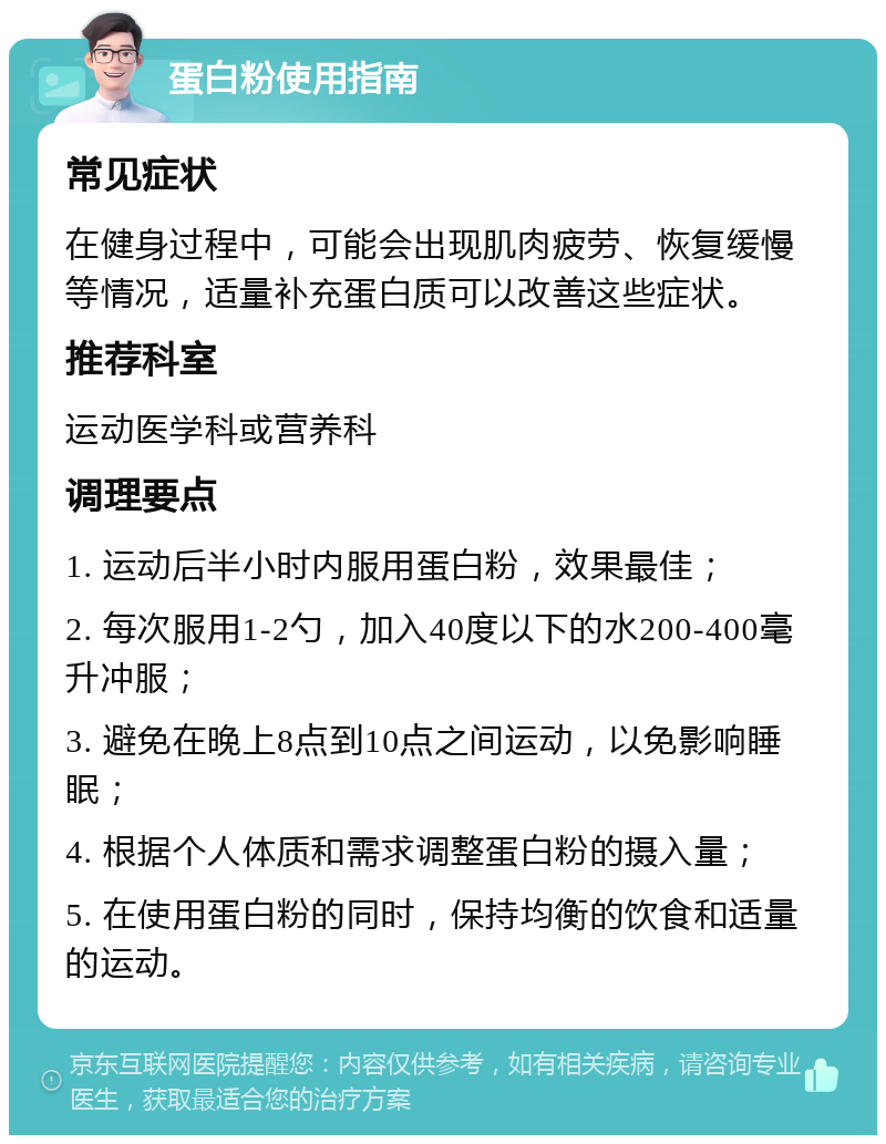 蛋白粉使用指南 常见症状 在健身过程中，可能会出现肌肉疲劳、恢复缓慢等情况，适量补充蛋白质可以改善这些症状。 推荐科室 运动医学科或营养科 调理要点 1. 运动后半小时内服用蛋白粉，效果最佳； 2. 每次服用1-2勺，加入40度以下的水200-400毫升冲服； 3. 避免在晚上8点到10点之间运动，以免影响睡眠； 4. 根据个人体质和需求调整蛋白粉的摄入量； 5. 在使用蛋白粉的同时，保持均衡的饮食和适量的运动。