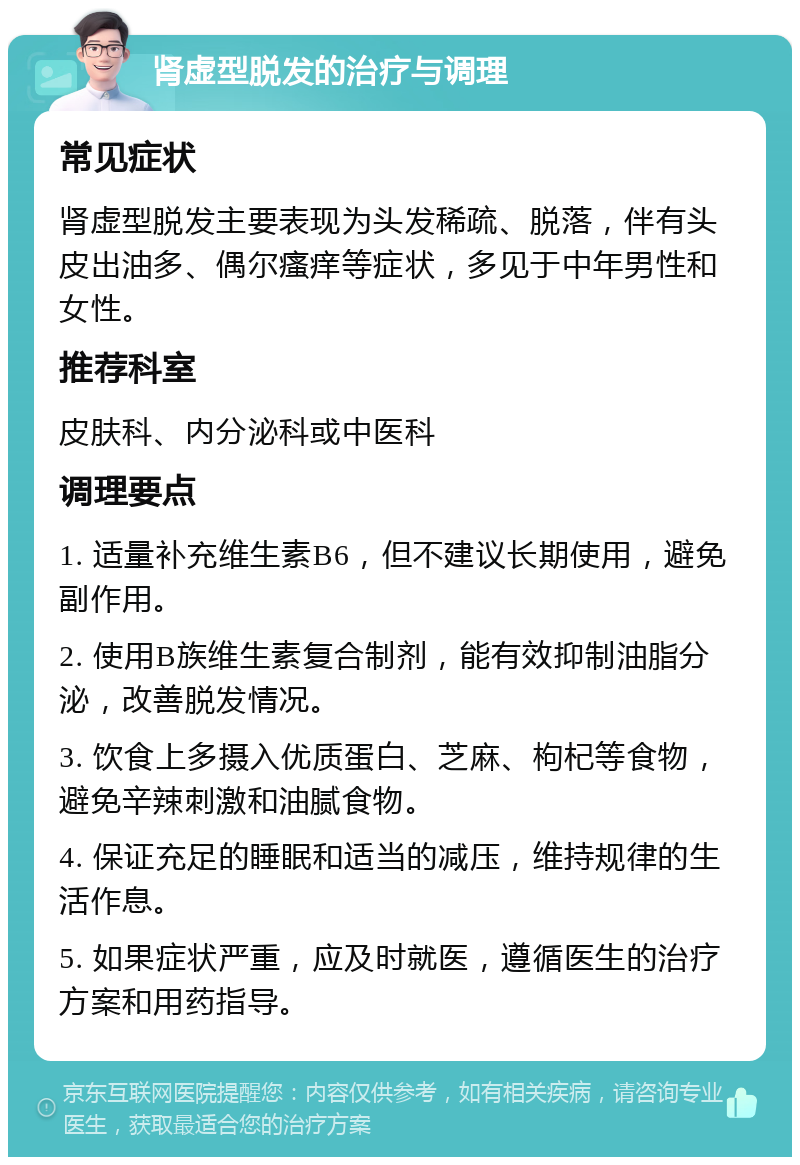 肾虚型脱发的治疗与调理 常见症状 肾虚型脱发主要表现为头发稀疏、脱落，伴有头皮出油多、偶尔瘙痒等症状，多见于中年男性和女性。 推荐科室 皮肤科、内分泌科或中医科 调理要点 1. 适量补充维生素B6，但不建议长期使用，避免副作用。 2. 使用B族维生素复合制剂，能有效抑制油脂分泌，改善脱发情况。 3. 饮食上多摄入优质蛋白、芝麻、枸杞等食物，避免辛辣刺激和油腻食物。 4. 保证充足的睡眠和适当的减压，维持规律的生活作息。 5. 如果症状严重，应及时就医，遵循医生的治疗方案和用药指导。