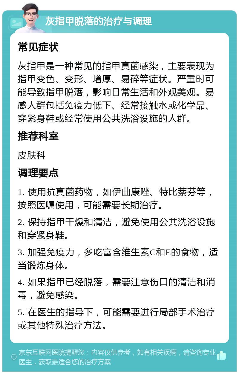 灰指甲脱落的治疗与调理 常见症状 灰指甲是一种常见的指甲真菌感染，主要表现为指甲变色、变形、增厚、易碎等症状。严重时可能导致指甲脱落，影响日常生活和外观美观。易感人群包括免疫力低下、经常接触水或化学品、穿紧身鞋或经常使用公共洗浴设施的人群。 推荐科室 皮肤科 调理要点 1. 使用抗真菌药物，如伊曲康唑、特比萘芬等，按照医嘱使用，可能需要长期治疗。 2. 保持指甲干燥和清洁，避免使用公共洗浴设施和穿紧身鞋。 3. 加强免疫力，多吃富含维生素C和E的食物，适当锻炼身体。 4. 如果指甲已经脱落，需要注意伤口的清洁和消毒，避免感染。 5. 在医生的指导下，可能需要进行局部手术治疗或其他特殊治疗方法。