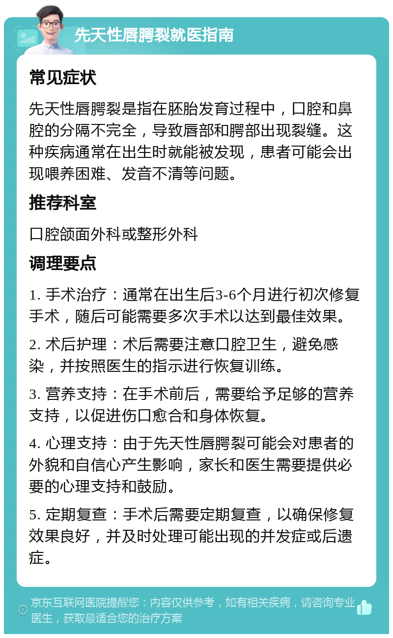 先天性唇腭裂就医指南 常见症状 先天性唇腭裂是指在胚胎发育过程中，口腔和鼻腔的分隔不完全，导致唇部和腭部出现裂缝。这种疾病通常在出生时就能被发现，患者可能会出现喂养困难、发音不清等问题。 推荐科室 口腔颌面外科或整形外科 调理要点 1. 手术治疗：通常在出生后3-6个月进行初次修复手术，随后可能需要多次手术以达到最佳效果。 2. 术后护理：术后需要注意口腔卫生，避免感染，并按照医生的指示进行恢复训练。 3. 营养支持：在手术前后，需要给予足够的营养支持，以促进伤口愈合和身体恢复。 4. 心理支持：由于先天性唇腭裂可能会对患者的外貌和自信心产生影响，家长和医生需要提供必要的心理支持和鼓励。 5. 定期复查：手术后需要定期复查，以确保修复效果良好，并及时处理可能出现的并发症或后遗症。