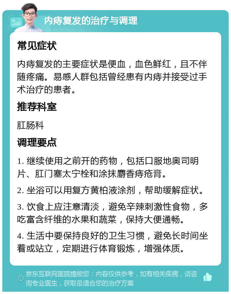 内痔复发的治疗与调理 常见症状 内痔复发的主要症状是便血，血色鲜红，且不伴随疼痛。易感人群包括曾经患有内痔并接受过手术治疗的患者。 推荐科室 肛肠科 调理要点 1. 继续使用之前开的药物，包括口服地奥司明片、肛门塞太宁栓和涂抹麝香痔疮膏。 2. 坐浴可以用复方黄柏液涂剂，帮助缓解症状。 3. 饮食上应注意清淡，避免辛辣刺激性食物，多吃富含纤维的水果和蔬菜，保持大便通畅。 4. 生活中要保持良好的卫生习惯，避免长时间坐着或站立，定期进行体育锻炼，增强体质。