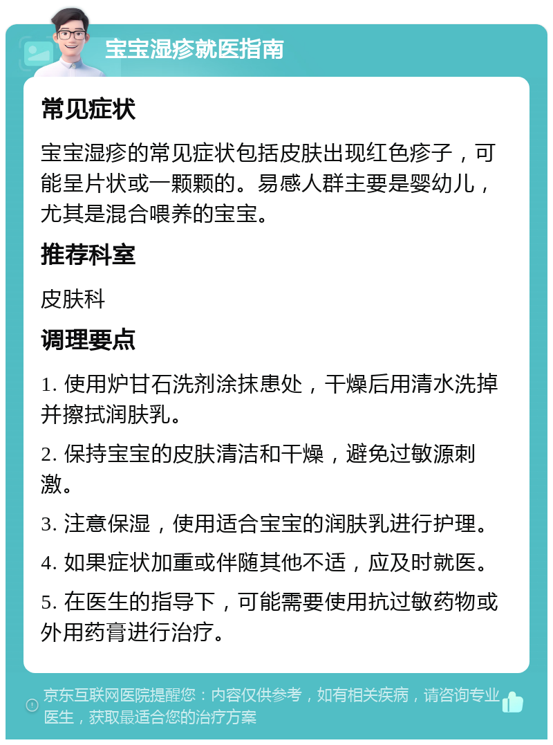 宝宝湿疹就医指南 常见症状 宝宝湿疹的常见症状包括皮肤出现红色疹子，可能呈片状或一颗颗的。易感人群主要是婴幼儿，尤其是混合喂养的宝宝。 推荐科室 皮肤科 调理要点 1. 使用炉甘石洗剂涂抹患处，干燥后用清水洗掉并擦拭润肤乳。 2. 保持宝宝的皮肤清洁和干燥，避免过敏源刺激。 3. 注意保湿，使用适合宝宝的润肤乳进行护理。 4. 如果症状加重或伴随其他不适，应及时就医。 5. 在医生的指导下，可能需要使用抗过敏药物或外用药膏进行治疗。