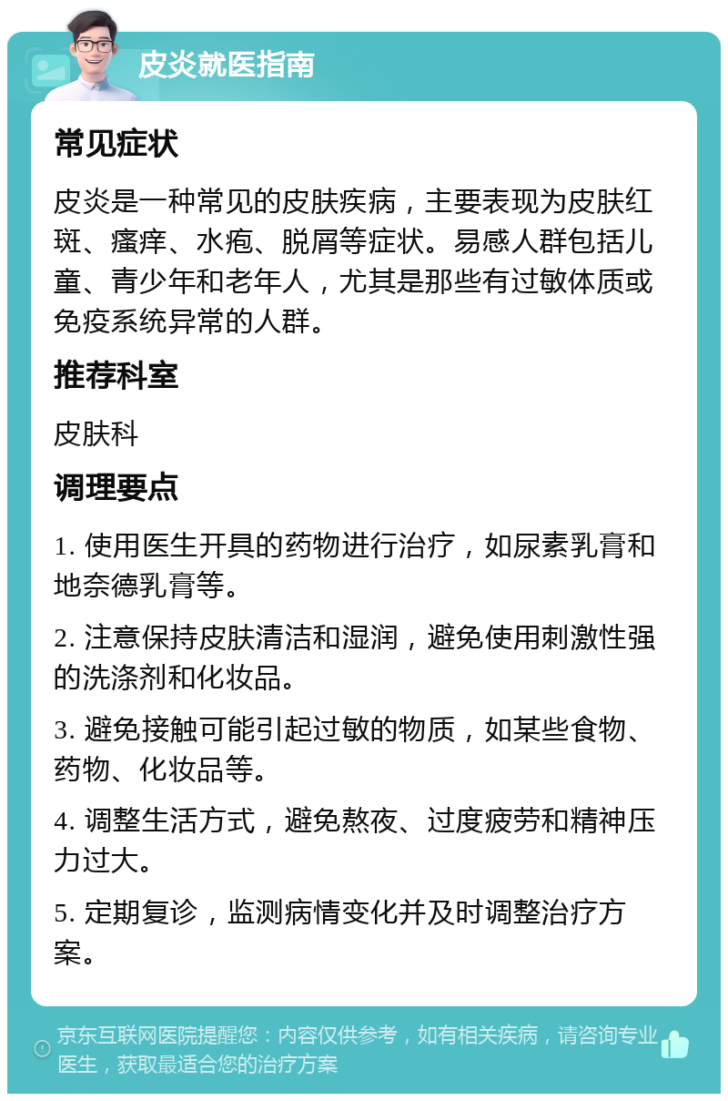 皮炎就医指南 常见症状 皮炎是一种常见的皮肤疾病，主要表现为皮肤红斑、瘙痒、水疱、脱屑等症状。易感人群包括儿童、青少年和老年人，尤其是那些有过敏体质或免疫系统异常的人群。 推荐科室 皮肤科 调理要点 1. 使用医生开具的药物进行治疗，如尿素乳膏和地奈德乳膏等。 2. 注意保持皮肤清洁和湿润，避免使用刺激性强的洗涤剂和化妆品。 3. 避免接触可能引起过敏的物质，如某些食物、药物、化妆品等。 4. 调整生活方式，避免熬夜、过度疲劳和精神压力过大。 5. 定期复诊，监测病情变化并及时调整治疗方案。