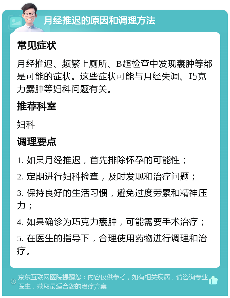 月经推迟的原因和调理方法 常见症状 月经推迟、频繁上厕所、B超检查中发现囊肿等都是可能的症状。这些症状可能与月经失调、巧克力囊肿等妇科问题有关。 推荐科室 妇科 调理要点 1. 如果月经推迟，首先排除怀孕的可能性； 2. 定期进行妇科检查，及时发现和治疗问题； 3. 保持良好的生活习惯，避免过度劳累和精神压力； 4. 如果确诊为巧克力囊肿，可能需要手术治疗； 5. 在医生的指导下，合理使用药物进行调理和治疗。