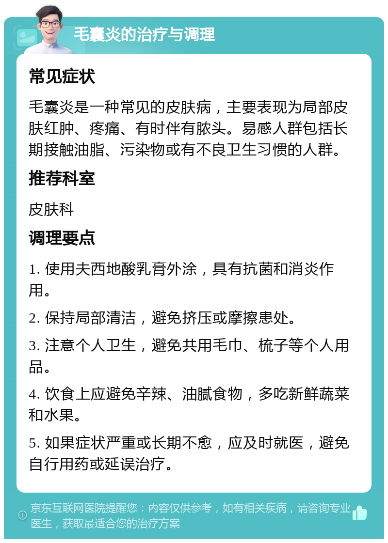 毛囊炎的治疗与调理 常见症状 毛囊炎是一种常见的皮肤病，主要表现为局部皮肤红肿、疼痛、有时伴有脓头。易感人群包括长期接触油脂、污染物或有不良卫生习惯的人群。 推荐科室 皮肤科 调理要点 1. 使用夫西地酸乳膏外涂，具有抗菌和消炎作用。 2. 保持局部清洁，避免挤压或摩擦患处。 3. 注意个人卫生，避免共用毛巾、梳子等个人用品。 4. 饮食上应避免辛辣、油腻食物，多吃新鲜蔬菜和水果。 5. 如果症状严重或长期不愈，应及时就医，避免自行用药或延误治疗。