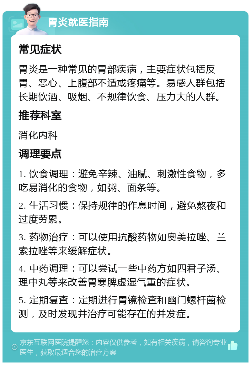 胃炎就医指南 常见症状 胃炎是一种常见的胃部疾病，主要症状包括反胃、恶心、上腹部不适或疼痛等。易感人群包括长期饮酒、吸烟、不规律饮食、压力大的人群。 推荐科室 消化内科 调理要点 1. 饮食调理：避免辛辣、油腻、刺激性食物，多吃易消化的食物，如粥、面条等。 2. 生活习惯：保持规律的作息时间，避免熬夜和过度劳累。 3. 药物治疗：可以使用抗酸药物如奥美拉唑、兰索拉唑等来缓解症状。 4. 中药调理：可以尝试一些中药方如四君子汤、理中丸等来改善胃寒脾虚湿气重的症状。 5. 定期复查：定期进行胃镜检查和幽门螺杆菌检测，及时发现并治疗可能存在的并发症。