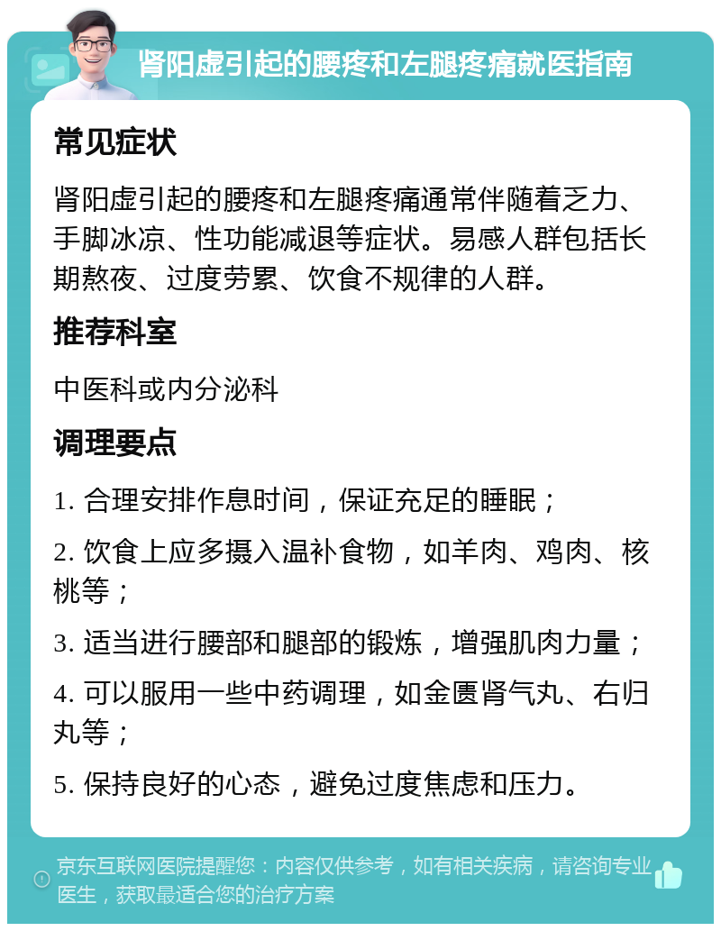 肾阳虚引起的腰疼和左腿疼痛就医指南 常见症状 肾阳虚引起的腰疼和左腿疼痛通常伴随着乏力、手脚冰凉、性功能减退等症状。易感人群包括长期熬夜、过度劳累、饮食不规律的人群。 推荐科室 中医科或内分泌科 调理要点 1. 合理安排作息时间，保证充足的睡眠； 2. 饮食上应多摄入温补食物，如羊肉、鸡肉、核桃等； 3. 适当进行腰部和腿部的锻炼，增强肌肉力量； 4. 可以服用一些中药调理，如金匮肾气丸、右归丸等； 5. 保持良好的心态，避免过度焦虑和压力。