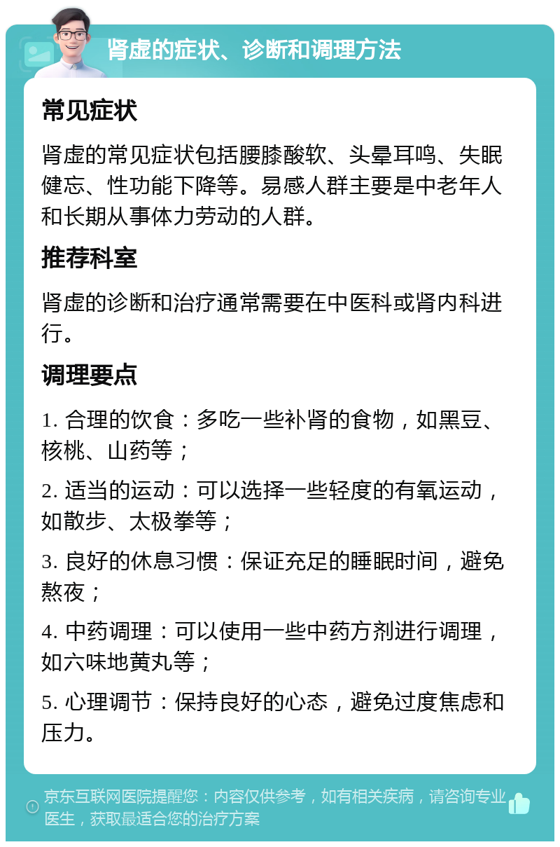 肾虚的症状、诊断和调理方法 常见症状 肾虚的常见症状包括腰膝酸软、头晕耳鸣、失眠健忘、性功能下降等。易感人群主要是中老年人和长期从事体力劳动的人群。 推荐科室 肾虚的诊断和治疗通常需要在中医科或肾内科进行。 调理要点 1. 合理的饮食：多吃一些补肾的食物，如黑豆、核桃、山药等； 2. 适当的运动：可以选择一些轻度的有氧运动，如散步、太极拳等； 3. 良好的休息习惯：保证充足的睡眠时间，避免熬夜； 4. 中药调理：可以使用一些中药方剂进行调理，如六味地黄丸等； 5. 心理调节：保持良好的心态，避免过度焦虑和压力。