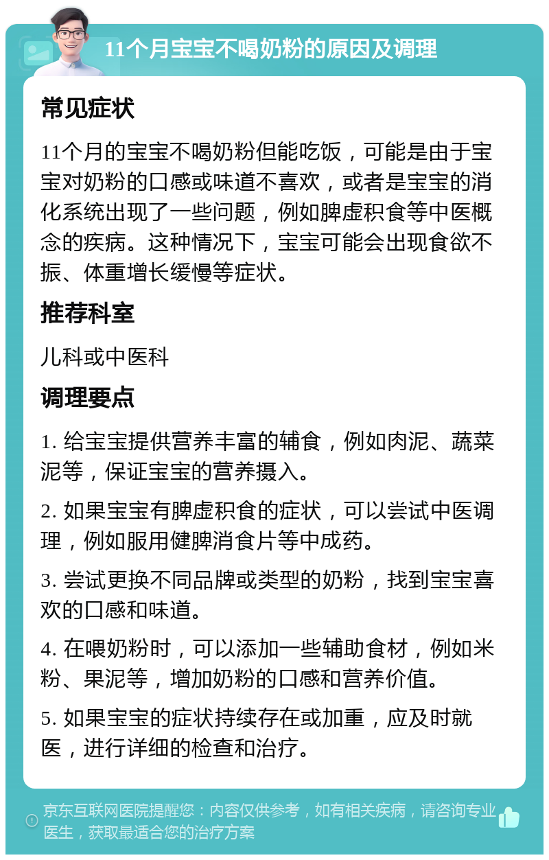 11个月宝宝不喝奶粉的原因及调理 常见症状 11个月的宝宝不喝奶粉但能吃饭，可能是由于宝宝对奶粉的口感或味道不喜欢，或者是宝宝的消化系统出现了一些问题，例如脾虚积食等中医概念的疾病。这种情况下，宝宝可能会出现食欲不振、体重增长缓慢等症状。 推荐科室 儿科或中医科 调理要点 1. 给宝宝提供营养丰富的辅食，例如肉泥、蔬菜泥等，保证宝宝的营养摄入。 2. 如果宝宝有脾虚积食的症状，可以尝试中医调理，例如服用健脾消食片等中成药。 3. 尝试更换不同品牌或类型的奶粉，找到宝宝喜欢的口感和味道。 4. 在喂奶粉时，可以添加一些辅助食材，例如米粉、果泥等，增加奶粉的口感和营养价值。 5. 如果宝宝的症状持续存在或加重，应及时就医，进行详细的检查和治疗。