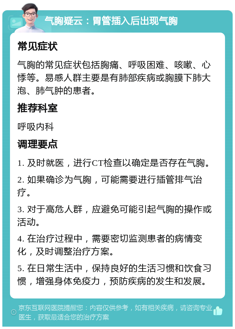 气胸疑云：胃管插入后出现气胸 常见症状 气胸的常见症状包括胸痛、呼吸困难、咳嗽、心悸等。易感人群主要是有肺部疾病或胸膜下肺大泡、肺气肿的患者。 推荐科室 呼吸内科 调理要点 1. 及时就医，进行CT检查以确定是否存在气胸。 2. 如果确诊为气胸，可能需要进行插管排气治疗。 3. 对于高危人群，应避免可能引起气胸的操作或活动。 4. 在治疗过程中，需要密切监测患者的病情变化，及时调整治疗方案。 5. 在日常生活中，保持良好的生活习惯和饮食习惯，增强身体免疫力，预防疾病的发生和发展。