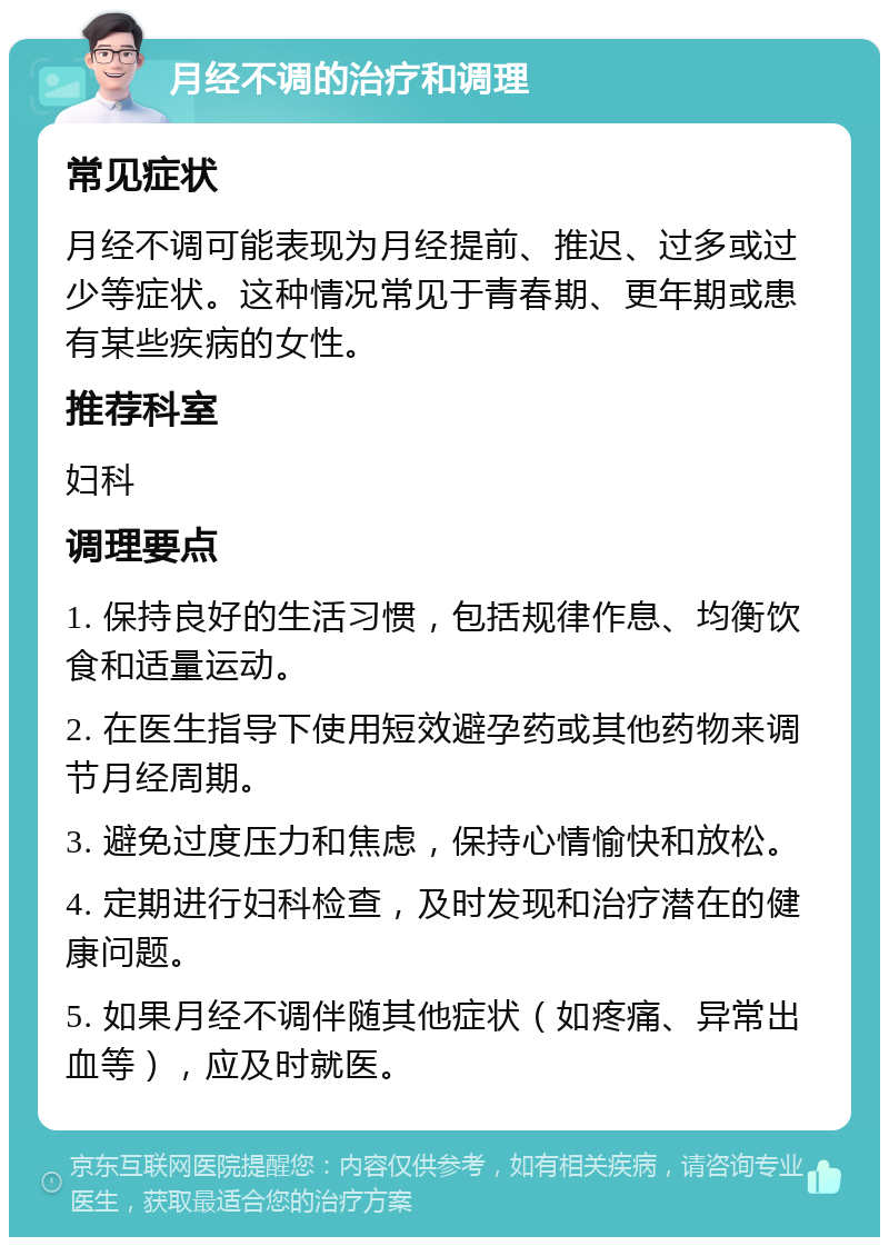 月经不调的治疗和调理 常见症状 月经不调可能表现为月经提前、推迟、过多或过少等症状。这种情况常见于青春期、更年期或患有某些疾病的女性。 推荐科室 妇科 调理要点 1. 保持良好的生活习惯，包括规律作息、均衡饮食和适量运动。 2. 在医生指导下使用短效避孕药或其他药物来调节月经周期。 3. 避免过度压力和焦虑，保持心情愉快和放松。 4. 定期进行妇科检查，及时发现和治疗潜在的健康问题。 5. 如果月经不调伴随其他症状（如疼痛、异常出血等），应及时就医。