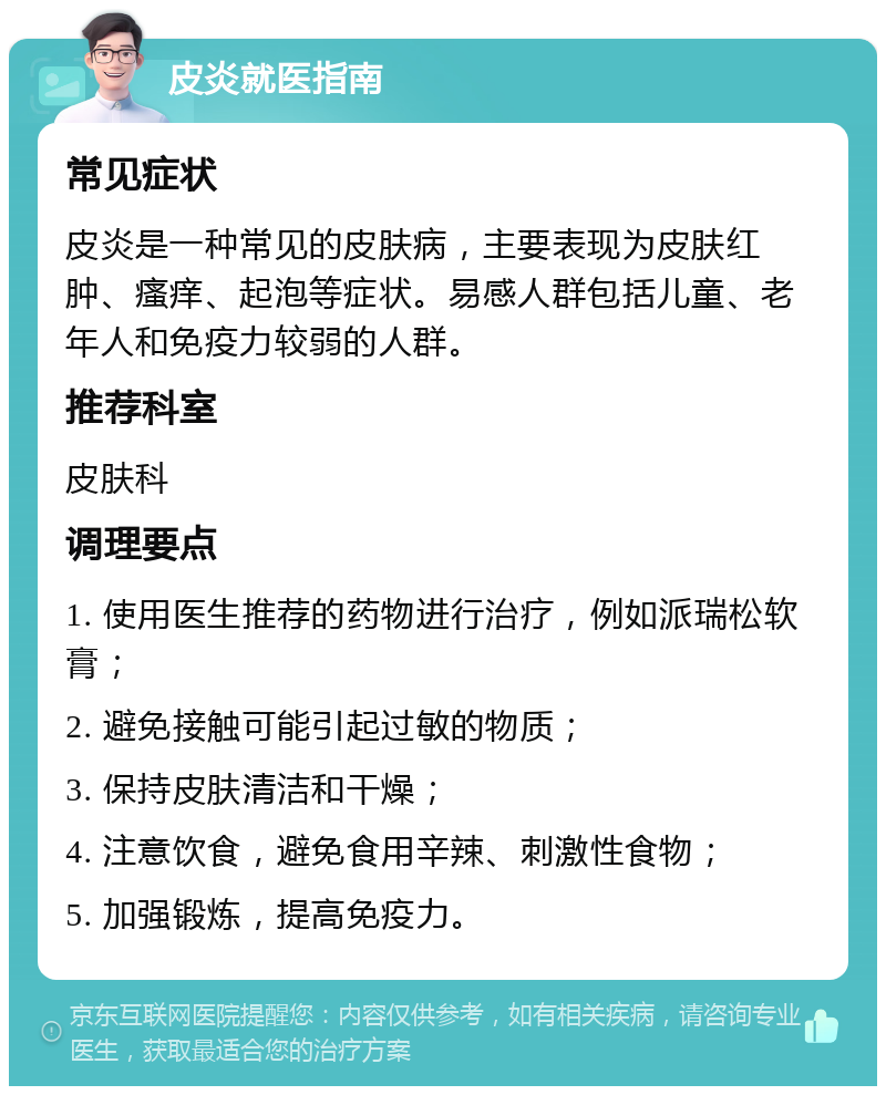 皮炎就医指南 常见症状 皮炎是一种常见的皮肤病，主要表现为皮肤红肿、瘙痒、起泡等症状。易感人群包括儿童、老年人和免疫力较弱的人群。 推荐科室 皮肤科 调理要点 1. 使用医生推荐的药物进行治疗，例如派瑞松软膏； 2. 避免接触可能引起过敏的物质； 3. 保持皮肤清洁和干燥； 4. 注意饮食，避免食用辛辣、刺激性食物； 5. 加强锻炼，提高免疫力。