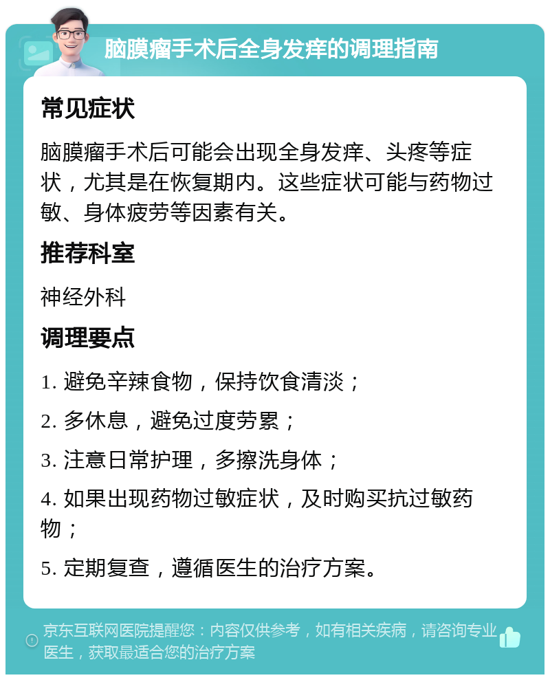 脑膜瘤手术后全身发痒的调理指南 常见症状 脑膜瘤手术后可能会出现全身发痒、头疼等症状，尤其是在恢复期内。这些症状可能与药物过敏、身体疲劳等因素有关。 推荐科室 神经外科 调理要点 1. 避免辛辣食物，保持饮食清淡； 2. 多休息，避免过度劳累； 3. 注意日常护理，多擦洗身体； 4. 如果出现药物过敏症状，及时购买抗过敏药物； 5. 定期复查，遵循医生的治疗方案。