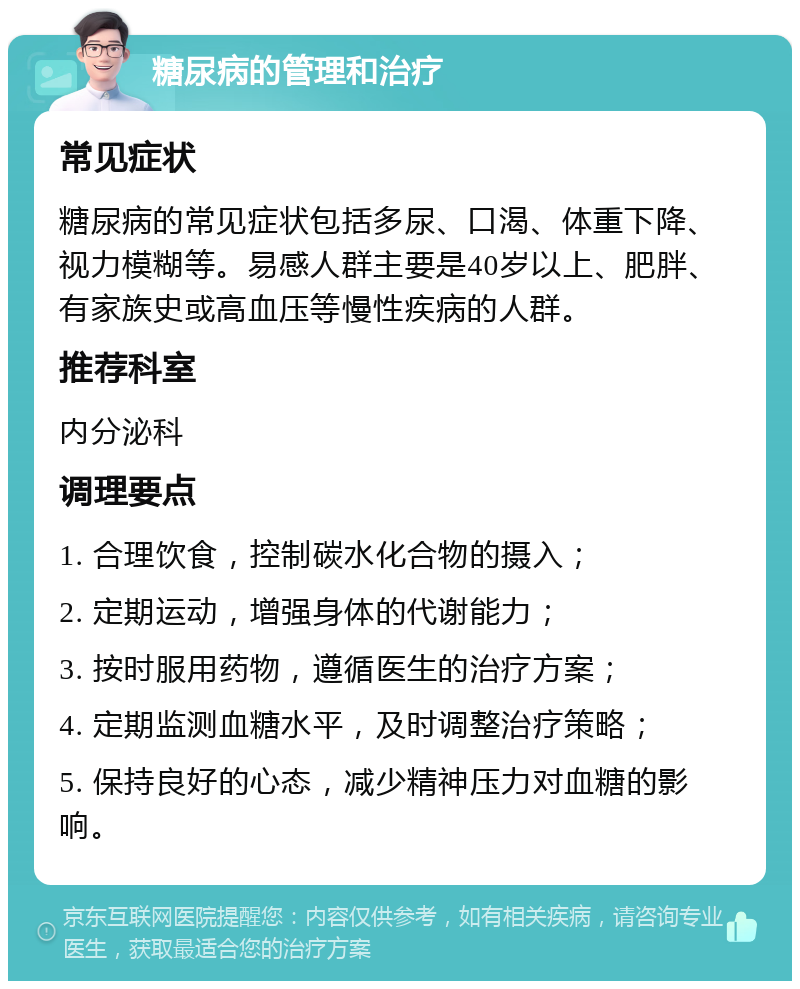 糖尿病的管理和治疗 常见症状 糖尿病的常见症状包括多尿、口渴、体重下降、视力模糊等。易感人群主要是40岁以上、肥胖、有家族史或高血压等慢性疾病的人群。 推荐科室 内分泌科 调理要点 1. 合理饮食，控制碳水化合物的摄入； 2. 定期运动，增强身体的代谢能力； 3. 按时服用药物，遵循医生的治疗方案； 4. 定期监测血糖水平，及时调整治疗策略； 5. 保持良好的心态，减少精神压力对血糖的影响。