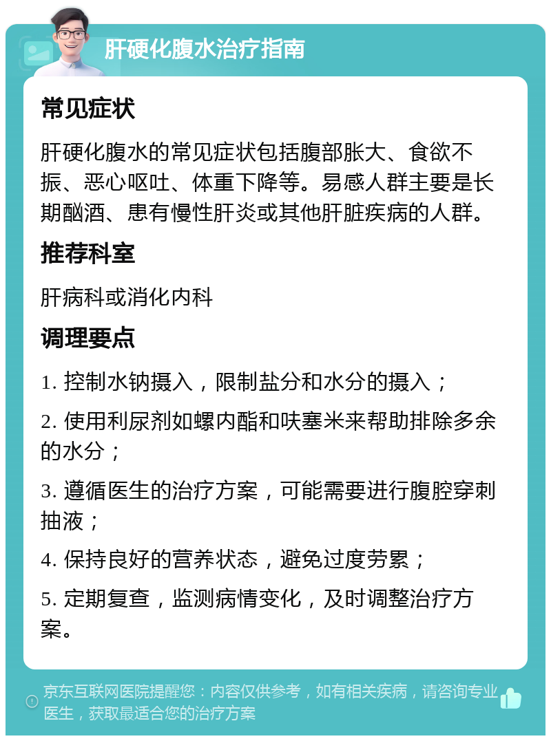 肝硬化腹水治疗指南 常见症状 肝硬化腹水的常见症状包括腹部胀大、食欲不振、恶心呕吐、体重下降等。易感人群主要是长期酗酒、患有慢性肝炎或其他肝脏疾病的人群。 推荐科室 肝病科或消化内科 调理要点 1. 控制水钠摄入，限制盐分和水分的摄入； 2. 使用利尿剂如螺内酯和呋塞米来帮助排除多余的水分； 3. 遵循医生的治疗方案，可能需要进行腹腔穿刺抽液； 4. 保持良好的营养状态，避免过度劳累； 5. 定期复查，监测病情变化，及时调整治疗方案。