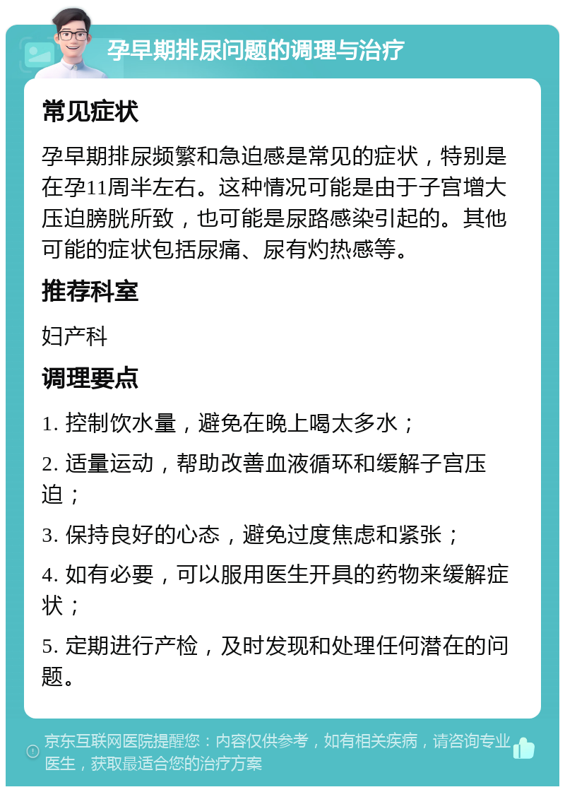 孕早期排尿问题的调理与治疗 常见症状 孕早期排尿频繁和急迫感是常见的症状，特别是在孕11周半左右。这种情况可能是由于子宫增大压迫膀胱所致，也可能是尿路感染引起的。其他可能的症状包括尿痛、尿有灼热感等。 推荐科室 妇产科 调理要点 1. 控制饮水量，避免在晚上喝太多水； 2. 适量运动，帮助改善血液循环和缓解子宫压迫； 3. 保持良好的心态，避免过度焦虑和紧张； 4. 如有必要，可以服用医生开具的药物来缓解症状； 5. 定期进行产检，及时发现和处理任何潜在的问题。