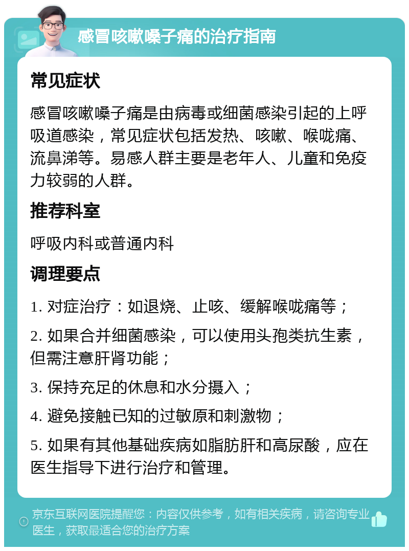 感冒咳嗽嗓子痛的治疗指南 常见症状 感冒咳嗽嗓子痛是由病毒或细菌感染引起的上呼吸道感染，常见症状包括发热、咳嗽、喉咙痛、流鼻涕等。易感人群主要是老年人、儿童和免疫力较弱的人群。 推荐科室 呼吸内科或普通内科 调理要点 1. 对症治疗：如退烧、止咳、缓解喉咙痛等； 2. 如果合并细菌感染，可以使用头孢类抗生素，但需注意肝肾功能； 3. 保持充足的休息和水分摄入； 4. 避免接触已知的过敏原和刺激物； 5. 如果有其他基础疾病如脂肪肝和高尿酸，应在医生指导下进行治疗和管理。