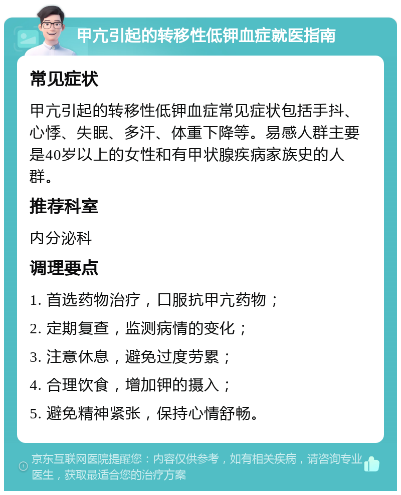 甲亢引起的转移性低钾血症就医指南 常见症状 甲亢引起的转移性低钾血症常见症状包括手抖、心悸、失眠、多汗、体重下降等。易感人群主要是40岁以上的女性和有甲状腺疾病家族史的人群。 推荐科室 内分泌科 调理要点 1. 首选药物治疗，口服抗甲亢药物； 2. 定期复查，监测病情的变化； 3. 注意休息，避免过度劳累； 4. 合理饮食，增加钾的摄入； 5. 避免精神紧张，保持心情舒畅。