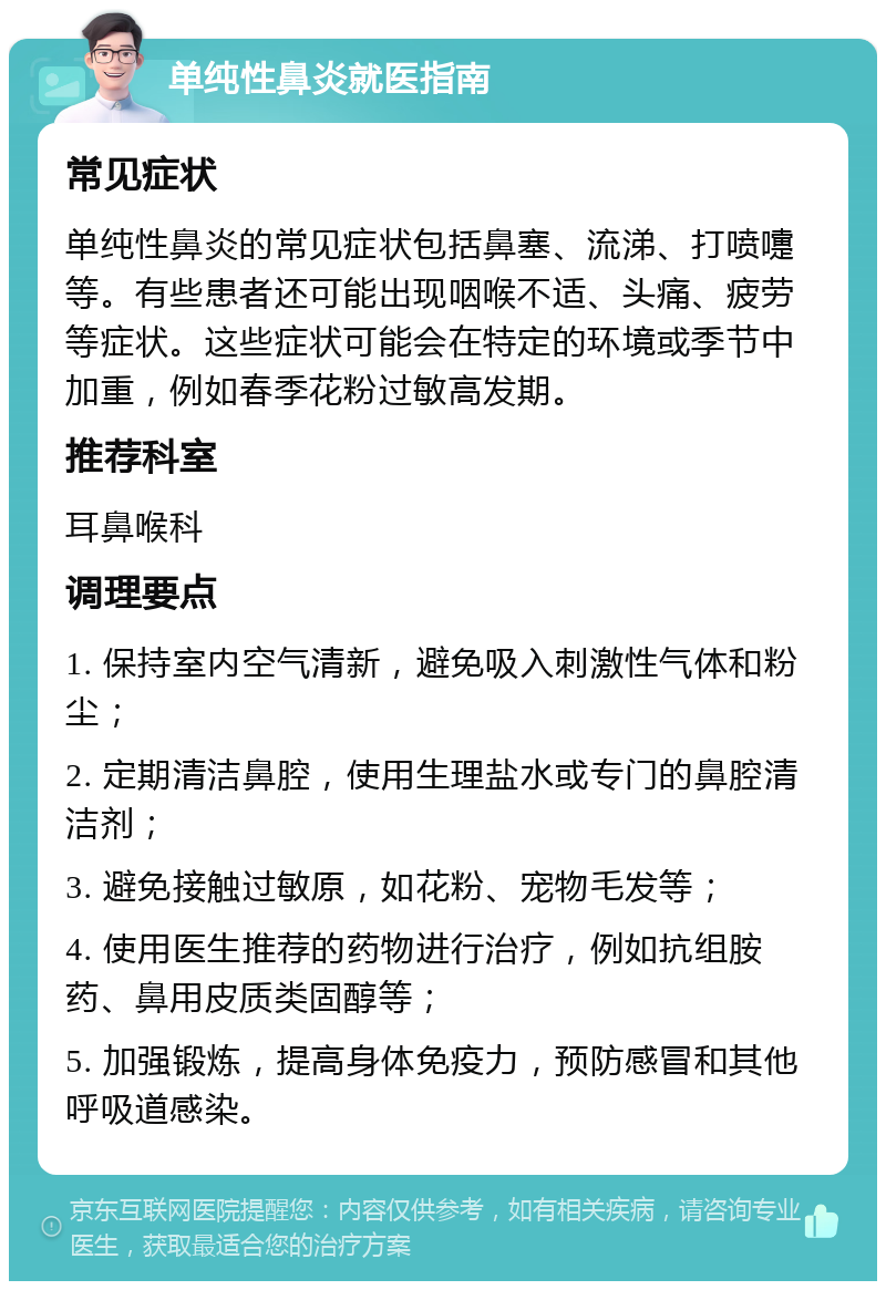 单纯性鼻炎就医指南 常见症状 单纯性鼻炎的常见症状包括鼻塞、流涕、打喷嚏等。有些患者还可能出现咽喉不适、头痛、疲劳等症状。这些症状可能会在特定的环境或季节中加重，例如春季花粉过敏高发期。 推荐科室 耳鼻喉科 调理要点 1. 保持室内空气清新，避免吸入刺激性气体和粉尘； 2. 定期清洁鼻腔，使用生理盐水或专门的鼻腔清洁剂； 3. 避免接触过敏原，如花粉、宠物毛发等； 4. 使用医生推荐的药物进行治疗，例如抗组胺药、鼻用皮质类固醇等； 5. 加强锻炼，提高身体免疫力，预防感冒和其他呼吸道感染。