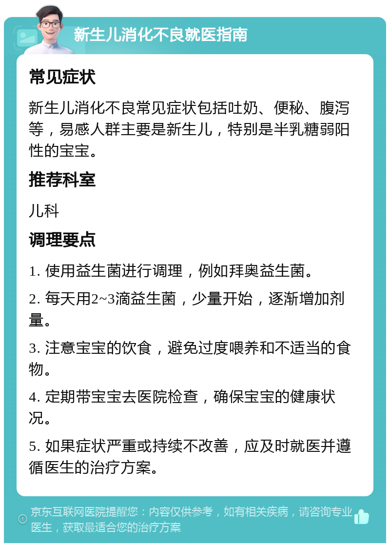 新生儿消化不良就医指南 常见症状 新生儿消化不良常见症状包括吐奶、便秘、腹泻等，易感人群主要是新生儿，特别是半乳糖弱阳性的宝宝。 推荐科室 儿科 调理要点 1. 使用益生菌进行调理，例如拜奥益生菌。 2. 每天用2~3滴益生菌，少量开始，逐渐增加剂量。 3. 注意宝宝的饮食，避免过度喂养和不适当的食物。 4. 定期带宝宝去医院检查，确保宝宝的健康状况。 5. 如果症状严重或持续不改善，应及时就医并遵循医生的治疗方案。