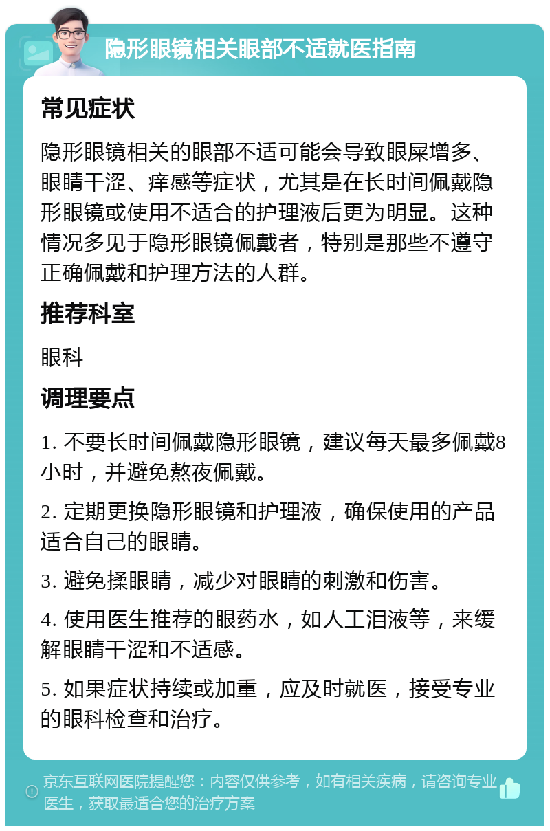 隐形眼镜相关眼部不适就医指南 常见症状 隐形眼镜相关的眼部不适可能会导致眼屎增多、眼睛干涩、痒感等症状，尤其是在长时间佩戴隐形眼镜或使用不适合的护理液后更为明显。这种情况多见于隐形眼镜佩戴者，特别是那些不遵守正确佩戴和护理方法的人群。 推荐科室 眼科 调理要点 1. 不要长时间佩戴隐形眼镜，建议每天最多佩戴8小时，并避免熬夜佩戴。 2. 定期更换隐形眼镜和护理液，确保使用的产品适合自己的眼睛。 3. 避免揉眼睛，减少对眼睛的刺激和伤害。 4. 使用医生推荐的眼药水，如人工泪液等，来缓解眼睛干涩和不适感。 5. 如果症状持续或加重，应及时就医，接受专业的眼科检查和治疗。