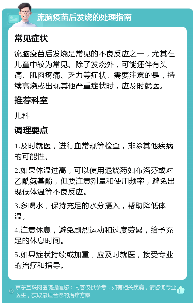 流脑疫苗后发烧的处理指南 常见症状 流脑疫苗后发烧是常见的不良反应之一，尤其在儿童中较为常见。除了发烧外，可能还伴有头痛、肌肉疼痛、乏力等症状。需要注意的是，持续高烧或出现其他严重症状时，应及时就医。 推荐科室 儿科 调理要点 1.及时就医，进行血常规等检查，排除其他疾病的可能性。 2.如果体温过高，可以使用退烧药如布洛芬或对乙酰氨基酚，但要注意剂量和使用频率，避免出现低体温等不良反应。 3.多喝水，保持充足的水分摄入，帮助降低体温。 4.注意休息，避免剧烈运动和过度劳累，给予充足的休息时间。 5.如果症状持续或加重，应及时就医，接受专业的治疗和指导。