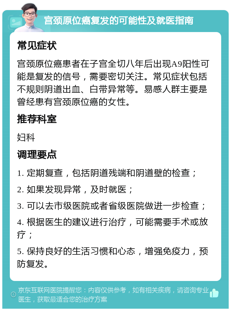 宫颈原位癌复发的可能性及就医指南 常见症状 宫颈原位癌患者在子宫全切八年后出现A9阳性可能是复发的信号，需要密切关注。常见症状包括不规则阴道出血、白带异常等。易感人群主要是曾经患有宫颈原位癌的女性。 推荐科室 妇科 调理要点 1. 定期复查，包括阴道残端和阴道壁的检查； 2. 如果发现异常，及时就医； 3. 可以去市级医院或者省级医院做进一步检查； 4. 根据医生的建议进行治疗，可能需要手术或放疗； 5. 保持良好的生活习惯和心态，增强免疫力，预防复发。