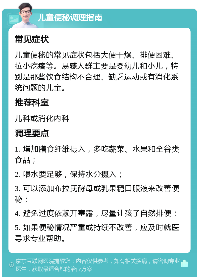 儿童便秘调理指南 常见症状 儿童便秘的常见症状包括大便干燥、排便困难、拉小疙瘩等。易感人群主要是婴幼儿和小儿，特别是那些饮食结构不合理、缺乏运动或有消化系统问题的儿童。 推荐科室 儿科或消化内科 调理要点 1. 增加膳食纤维摄入，多吃蔬菜、水果和全谷类食品； 2. 喂水要足够，保持水分摄入； 3. 可以添加布拉氏酵母或乳果糖口服液来改善便秘； 4. 避免过度依赖开塞露，尽量让孩子自然排便； 5. 如果便秘情况严重或持续不改善，应及时就医寻求专业帮助。