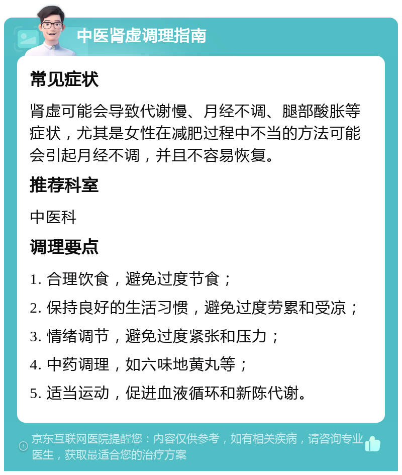 中医肾虚调理指南 常见症状 肾虚可能会导致代谢慢、月经不调、腿部酸胀等症状，尤其是女性在减肥过程中不当的方法可能会引起月经不调，并且不容易恢复。 推荐科室 中医科 调理要点 1. 合理饮食，避免过度节食； 2. 保持良好的生活习惯，避免过度劳累和受凉； 3. 情绪调节，避免过度紧张和压力； 4. 中药调理，如六味地黄丸等； 5. 适当运动，促进血液循环和新陈代谢。