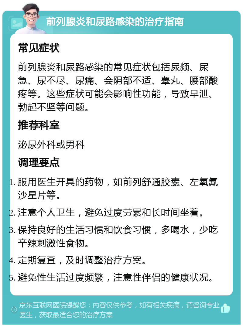 前列腺炎和尿路感染的治疗指南 常见症状 前列腺炎和尿路感染的常见症状包括尿频、尿急、尿不尽、尿痛、会阴部不适、睾丸、腰部酸疼等。这些症状可能会影响性功能，导致早泄、勃起不坚等问题。 推荐科室 泌尿外科或男科 调理要点 服用医生开具的药物，如前列舒通胶囊、左氧氟沙星片等。 注意个人卫生，避免过度劳累和长时间坐着。 保持良好的生活习惯和饮食习惯，多喝水，少吃辛辣刺激性食物。 定期复查，及时调整治疗方案。 避免性生活过度频繁，注意性伴侣的健康状况。