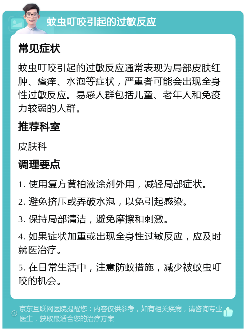 蚊虫叮咬引起的过敏反应 常见症状 蚊虫叮咬引起的过敏反应通常表现为局部皮肤红肿、瘙痒、水泡等症状，严重者可能会出现全身性过敏反应。易感人群包括儿童、老年人和免疫力较弱的人群。 推荐科室 皮肤科 调理要点 1. 使用复方黄柏液涂剂外用，减轻局部症状。 2. 避免挤压或弄破水泡，以免引起感染。 3. 保持局部清洁，避免摩擦和刺激。 4. 如果症状加重或出现全身性过敏反应，应及时就医治疗。 5. 在日常生活中，注意防蚊措施，减少被蚊虫叮咬的机会。