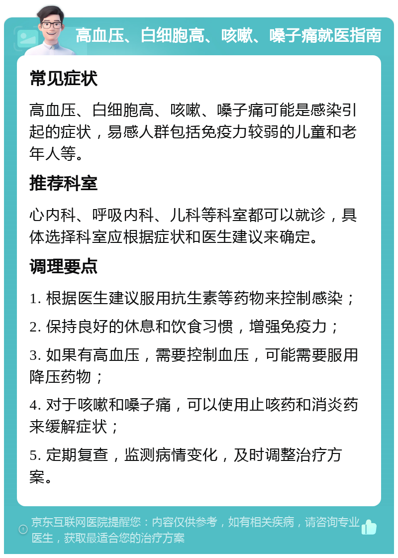 高血压、白细胞高、咳嗽、嗓子痛就医指南 常见症状 高血压、白细胞高、咳嗽、嗓子痛可能是感染引起的症状，易感人群包括免疫力较弱的儿童和老年人等。 推荐科室 心内科、呼吸内科、儿科等科室都可以就诊，具体选择科室应根据症状和医生建议来确定。 调理要点 1. 根据医生建议服用抗生素等药物来控制感染； 2. 保持良好的休息和饮食习惯，增强免疫力； 3. 如果有高血压，需要控制血压，可能需要服用降压药物； 4. 对于咳嗽和嗓子痛，可以使用止咳药和消炎药来缓解症状； 5. 定期复查，监测病情变化，及时调整治疗方案。