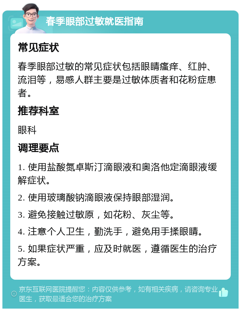 春季眼部过敏就医指南 常见症状 春季眼部过敏的常见症状包括眼睛瘙痒、红肿、流泪等，易感人群主要是过敏体质者和花粉症患者。 推荐科室 眼科 调理要点 1. 使用盐酸氮卓斯汀滴眼液和奥洛他定滴眼液缓解症状。 2. 使用玻璃酸钠滴眼液保持眼部湿润。 3. 避免接触过敏原，如花粉、灰尘等。 4. 注意个人卫生，勤洗手，避免用手揉眼睛。 5. 如果症状严重，应及时就医，遵循医生的治疗方案。