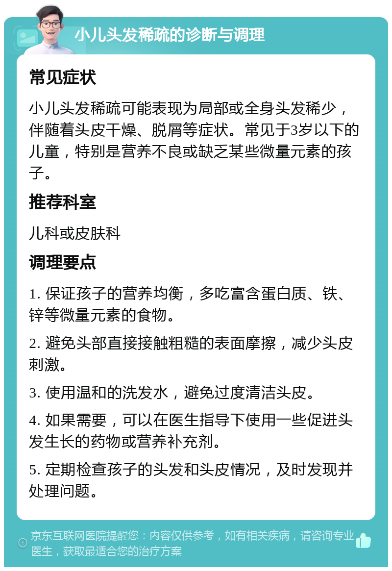 小儿头发稀疏的诊断与调理 常见症状 小儿头发稀疏可能表现为局部或全身头发稀少，伴随着头皮干燥、脱屑等症状。常见于3岁以下的儿童，特别是营养不良或缺乏某些微量元素的孩子。 推荐科室 儿科或皮肤科 调理要点 1. 保证孩子的营养均衡，多吃富含蛋白质、铁、锌等微量元素的食物。 2. 避免头部直接接触粗糙的表面摩擦，减少头皮刺激。 3. 使用温和的洗发水，避免过度清洁头皮。 4. 如果需要，可以在医生指导下使用一些促进头发生长的药物或营养补充剂。 5. 定期检查孩子的头发和头皮情况，及时发现并处理问题。