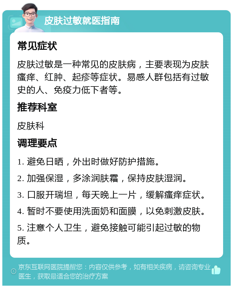 皮肤过敏就医指南 常见症状 皮肤过敏是一种常见的皮肤病，主要表现为皮肤瘙痒、红肿、起疹等症状。易感人群包括有过敏史的人、免疫力低下者等。 推荐科室 皮肤科 调理要点 1. 避免日晒，外出时做好防护措施。 2. 加强保湿，多涂润肤霜，保持皮肤湿润。 3. 口服开瑞坦，每天晚上一片，缓解瘙痒症状。 4. 暂时不要使用洗面奶和面膜，以免刺激皮肤。 5. 注意个人卫生，避免接触可能引起过敏的物质。