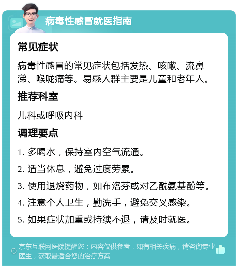 病毒性感冒就医指南 常见症状 病毒性感冒的常见症状包括发热、咳嗽、流鼻涕、喉咙痛等。易感人群主要是儿童和老年人。 推荐科室 儿科或呼吸内科 调理要点 1. 多喝水，保持室内空气流通。 2. 适当休息，避免过度劳累。 3. 使用退烧药物，如布洛芬或对乙酰氨基酚等。 4. 注意个人卫生，勤洗手，避免交叉感染。 5. 如果症状加重或持续不退，请及时就医。