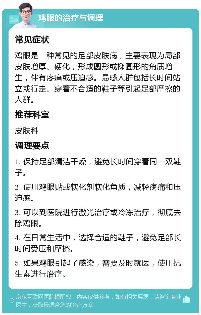 鸡眼的治疗与调理 常见症状 鸡眼是一种常见的足部皮肤病，主要表现为局部皮肤增厚、硬化，形成圆形或椭圆形的角质增生，伴有疼痛或压迫感。易感人群包括长时间站立或行走、穿着不合适的鞋子等引起足部摩擦的人群。 推荐科室 皮肤科 调理要点 1. 保持足部清洁干燥，避免长时间穿着同一双鞋子。 2. 使用鸡眼贴或软化剂软化角质，减轻疼痛和压迫感。 3. 可以到医院进行激光治疗或冷冻治疗，彻底去除鸡眼。 4. 在日常生活中，选择合适的鞋子，避免足部长时间受压和摩擦。 5. 如果鸡眼引起了感染，需要及时就医，使用抗生素进行治疗。