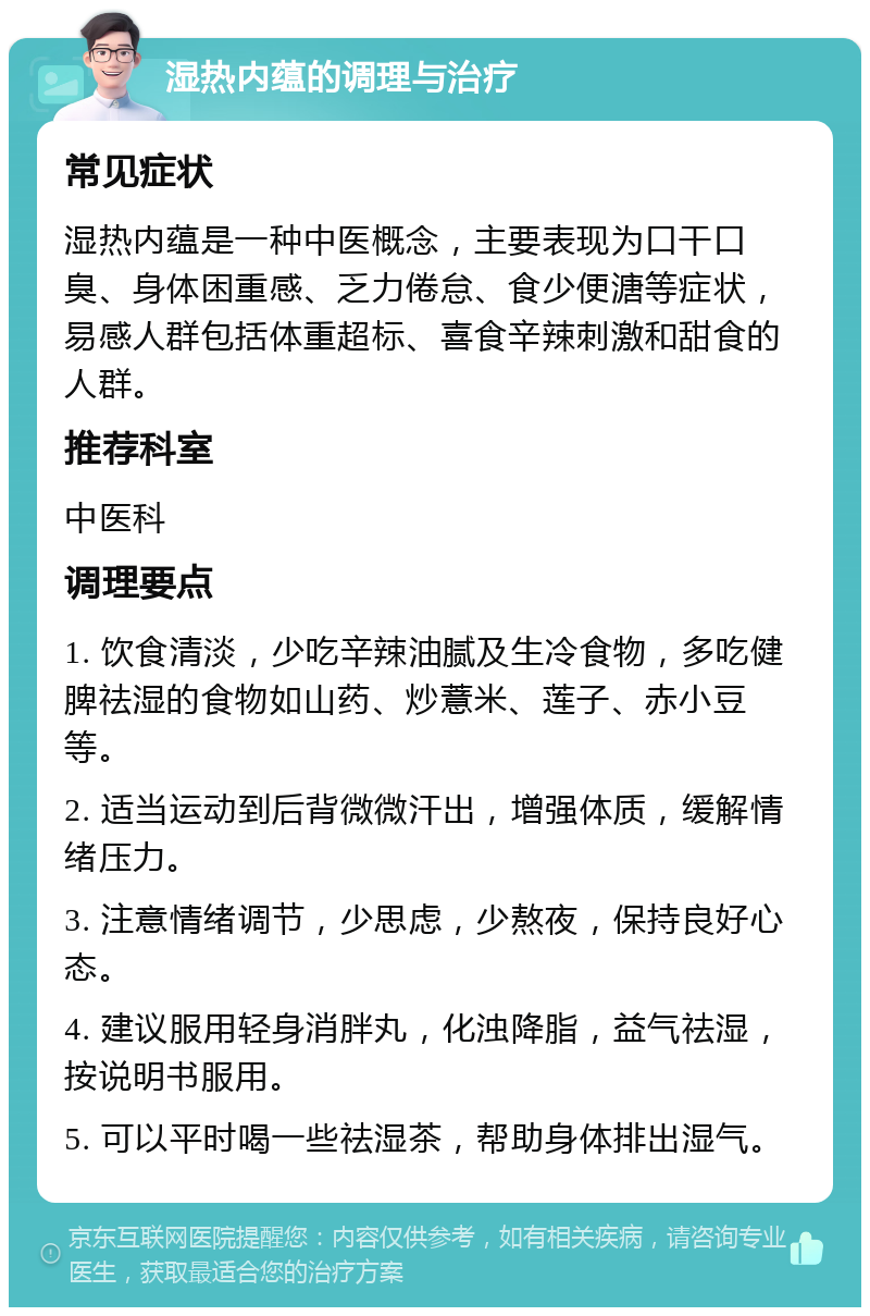 湿热内蕴的调理与治疗 常见症状 湿热内蕴是一种中医概念，主要表现为口干口臭、身体困重感、乏力倦怠、食少便溏等症状，易感人群包括体重超标、喜食辛辣刺激和甜食的人群。 推荐科室 中医科 调理要点 1. 饮食清淡，少吃辛辣油腻及生冷食物，多吃健脾祛湿的食物如山药、炒薏米、莲子、赤小豆等。 2. 适当运动到后背微微汗出，增强体质，缓解情绪压力。 3. 注意情绪调节，少思虑，少熬夜，保持良好心态。 4. 建议服用轻身消胖丸，化浊降脂，益气祛湿，按说明书服用。 5. 可以平时喝一些祛湿茶，帮助身体排出湿气。