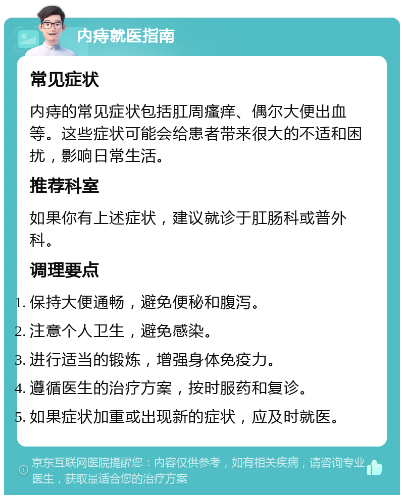 内痔就医指南 常见症状 内痔的常见症状包括肛周瘙痒、偶尔大便出血等。这些症状可能会给患者带来很大的不适和困扰，影响日常生活。 推荐科室 如果你有上述症状，建议就诊于肛肠科或普外科。 调理要点 保持大便通畅，避免便秘和腹泻。 注意个人卫生，避免感染。 进行适当的锻炼，增强身体免疫力。 遵循医生的治疗方案，按时服药和复诊。 如果症状加重或出现新的症状，应及时就医。