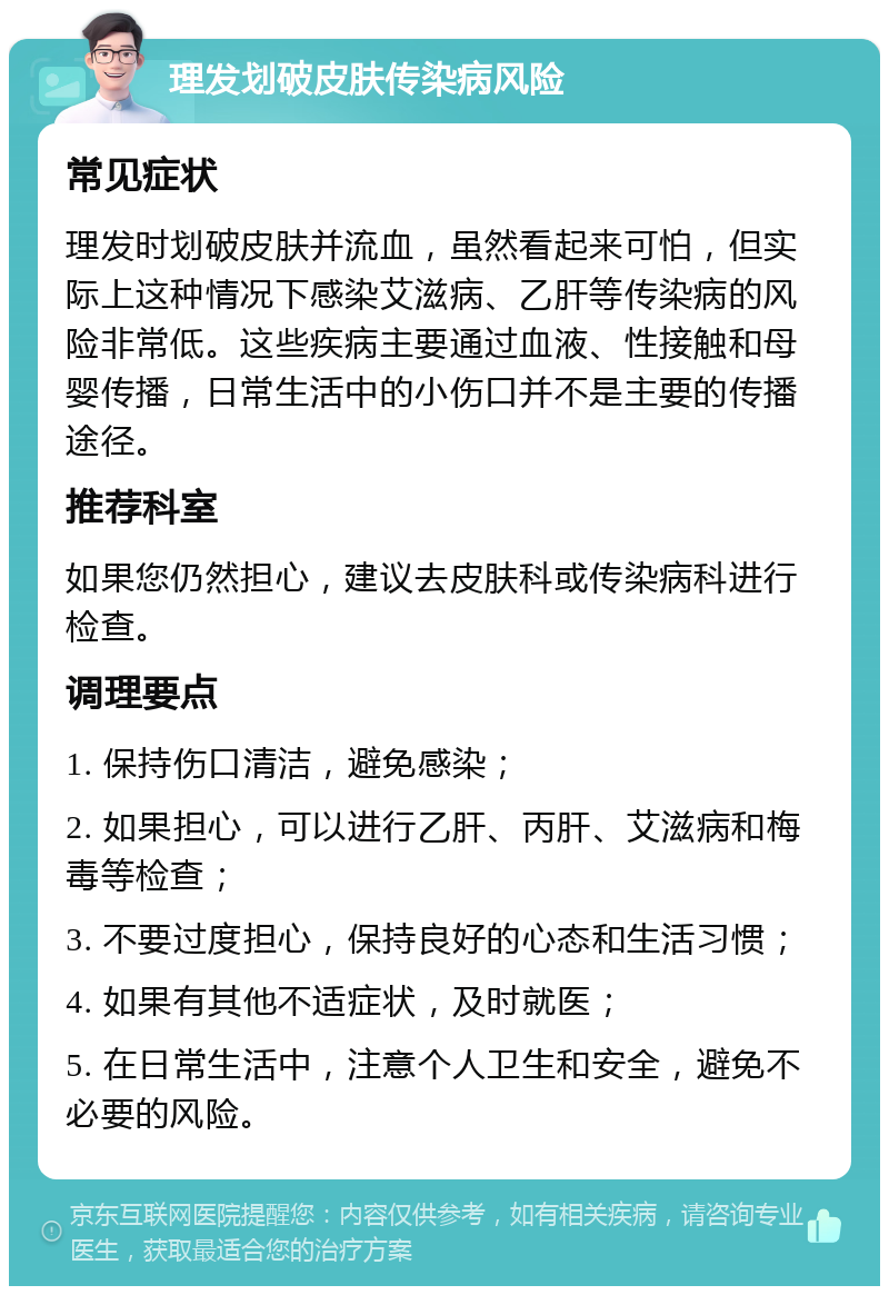 理发划破皮肤传染病风险 常见症状 理发时划破皮肤并流血，虽然看起来可怕，但实际上这种情况下感染艾滋病、乙肝等传染病的风险非常低。这些疾病主要通过血液、性接触和母婴传播，日常生活中的小伤口并不是主要的传播途径。 推荐科室 如果您仍然担心，建议去皮肤科或传染病科进行检查。 调理要点 1. 保持伤口清洁，避免感染； 2. 如果担心，可以进行乙肝、丙肝、艾滋病和梅毒等检查； 3. 不要过度担心，保持良好的心态和生活习惯； 4. 如果有其他不适症状，及时就医； 5. 在日常生活中，注意个人卫生和安全，避免不必要的风险。