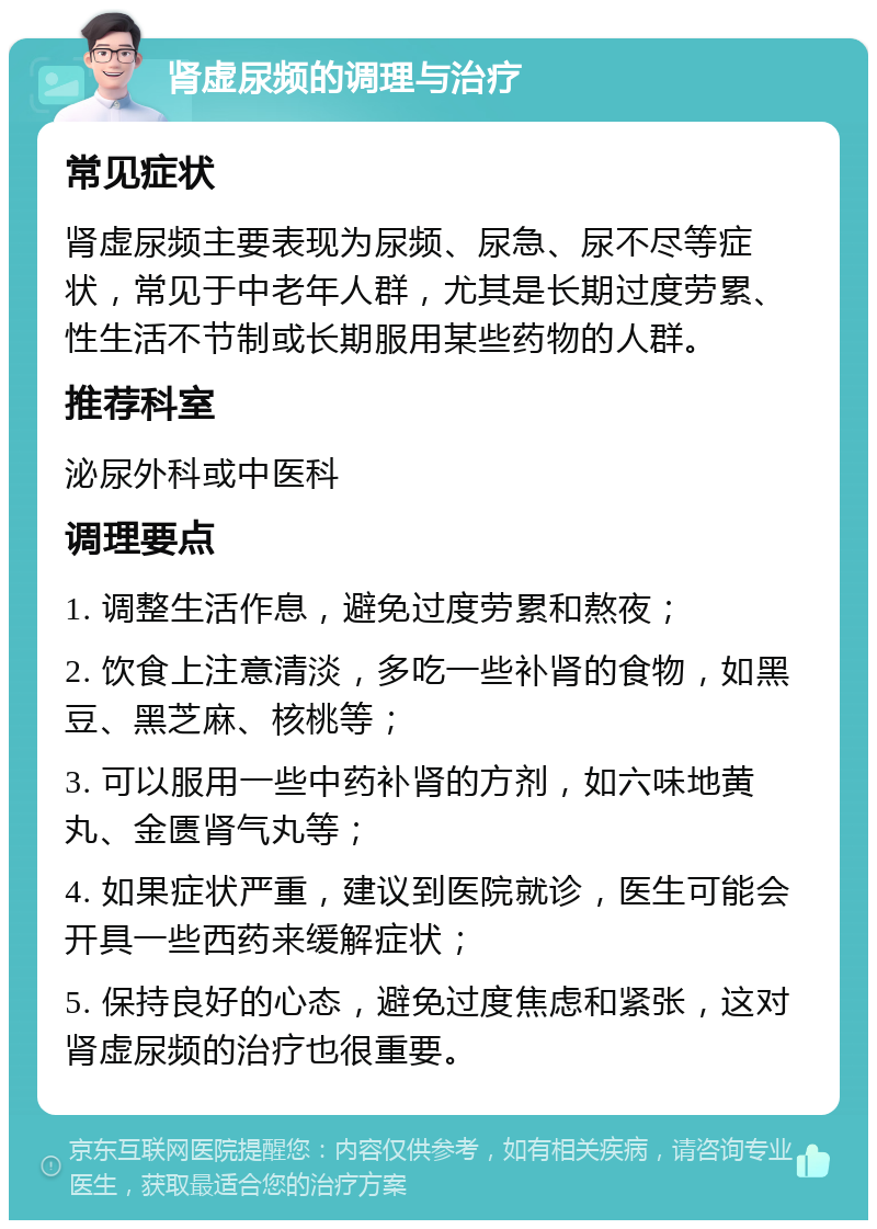 肾虚尿频的调理与治疗 常见症状 肾虚尿频主要表现为尿频、尿急、尿不尽等症状，常见于中老年人群，尤其是长期过度劳累、性生活不节制或长期服用某些药物的人群。 推荐科室 泌尿外科或中医科 调理要点 1. 调整生活作息，避免过度劳累和熬夜； 2. 饮食上注意清淡，多吃一些补肾的食物，如黑豆、黑芝麻、核桃等； 3. 可以服用一些中药补肾的方剂，如六味地黄丸、金匮肾气丸等； 4. 如果症状严重，建议到医院就诊，医生可能会开具一些西药来缓解症状； 5. 保持良好的心态，避免过度焦虑和紧张，这对肾虚尿频的治疗也很重要。