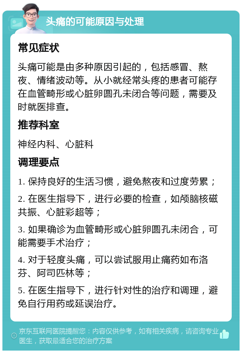 头痛的可能原因与处理 常见症状 头痛可能是由多种原因引起的，包括感冒、熬夜、情绪波动等。从小就经常头疼的患者可能存在血管畸形或心脏卵圆孔未闭合等问题，需要及时就医排查。 推荐科室 神经内科、心脏科 调理要点 1. 保持良好的生活习惯，避免熬夜和过度劳累； 2. 在医生指导下，进行必要的检查，如颅脑核磁共振、心脏彩超等； 3. 如果确诊为血管畸形或心脏卵圆孔未闭合，可能需要手术治疗； 4. 对于轻度头痛，可以尝试服用止痛药如布洛芬、阿司匹林等； 5. 在医生指导下，进行针对性的治疗和调理，避免自行用药或延误治疗。