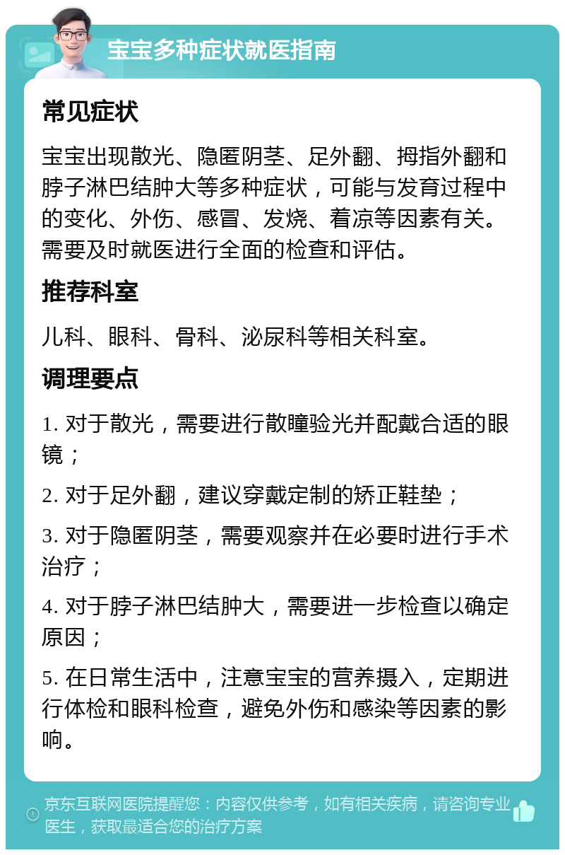 宝宝多种症状就医指南 常见症状 宝宝出现散光、隐匿阴茎、足外翻、拇指外翻和脖子淋巴结肿大等多种症状，可能与发育过程中的变化、外伤、感冒、发烧、着凉等因素有关。需要及时就医进行全面的检查和评估。 推荐科室 儿科、眼科、骨科、泌尿科等相关科室。 调理要点 1. 对于散光，需要进行散瞳验光并配戴合适的眼镜； 2. 对于足外翻，建议穿戴定制的矫正鞋垫； 3. 对于隐匿阴茎，需要观察并在必要时进行手术治疗； 4. 对于脖子淋巴结肿大，需要进一步检查以确定原因； 5. 在日常生活中，注意宝宝的营养摄入，定期进行体检和眼科检查，避免外伤和感染等因素的影响。