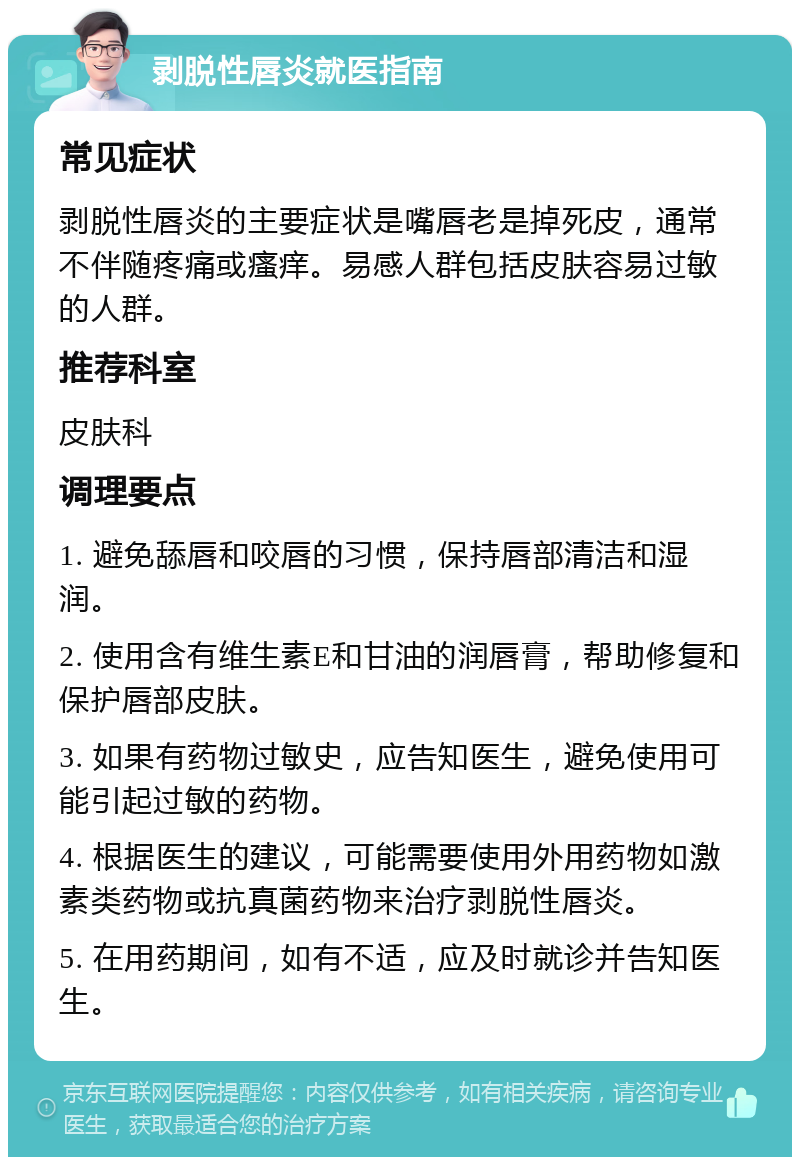 剥脱性唇炎就医指南 常见症状 剥脱性唇炎的主要症状是嘴唇老是掉死皮，通常不伴随疼痛或瘙痒。易感人群包括皮肤容易过敏的人群。 推荐科室 皮肤科 调理要点 1. 避免舔唇和咬唇的习惯，保持唇部清洁和湿润。 2. 使用含有维生素E和甘油的润唇膏，帮助修复和保护唇部皮肤。 3. 如果有药物过敏史，应告知医生，避免使用可能引起过敏的药物。 4. 根据医生的建议，可能需要使用外用药物如激素类药物或抗真菌药物来治疗剥脱性唇炎。 5. 在用药期间，如有不适，应及时就诊并告知医生。