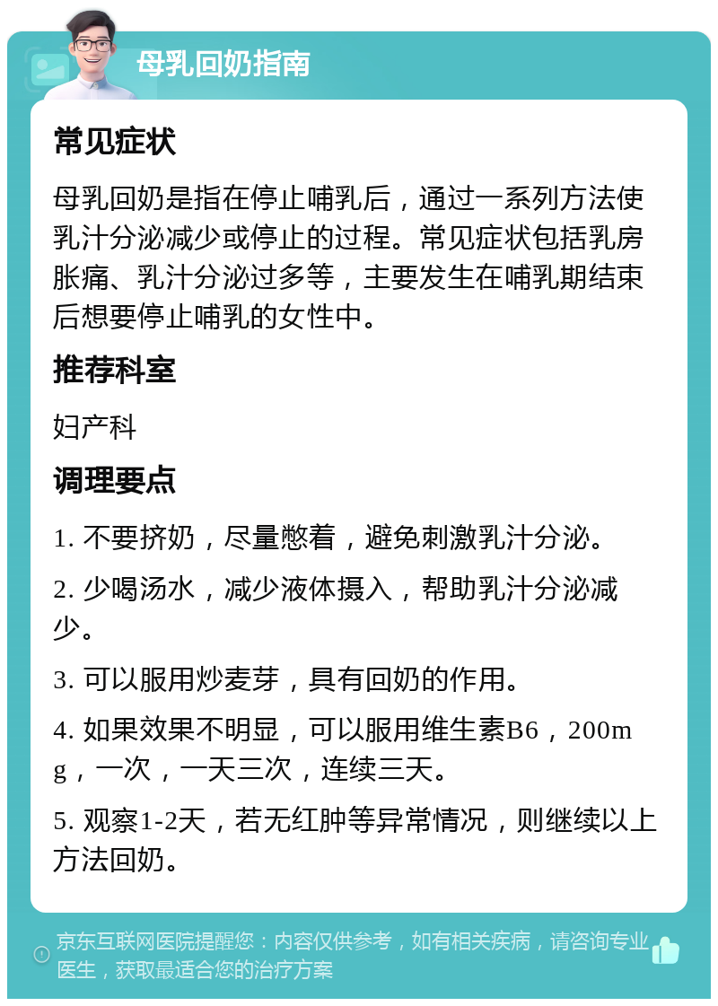 母乳回奶指南 常见症状 母乳回奶是指在停止哺乳后，通过一系列方法使乳汁分泌减少或停止的过程。常见症状包括乳房胀痛、乳汁分泌过多等，主要发生在哺乳期结束后想要停止哺乳的女性中。 推荐科室 妇产科 调理要点 1. 不要挤奶，尽量憋着，避免刺激乳汁分泌。 2. 少喝汤水，减少液体摄入，帮助乳汁分泌减少。 3. 可以服用炒麦芽，具有回奶的作用。 4. 如果效果不明显，可以服用维生素B6，200mg，一次，一天三次，连续三天。 5. 观察1-2天，若无红肿等异常情况，则继续以上方法回奶。