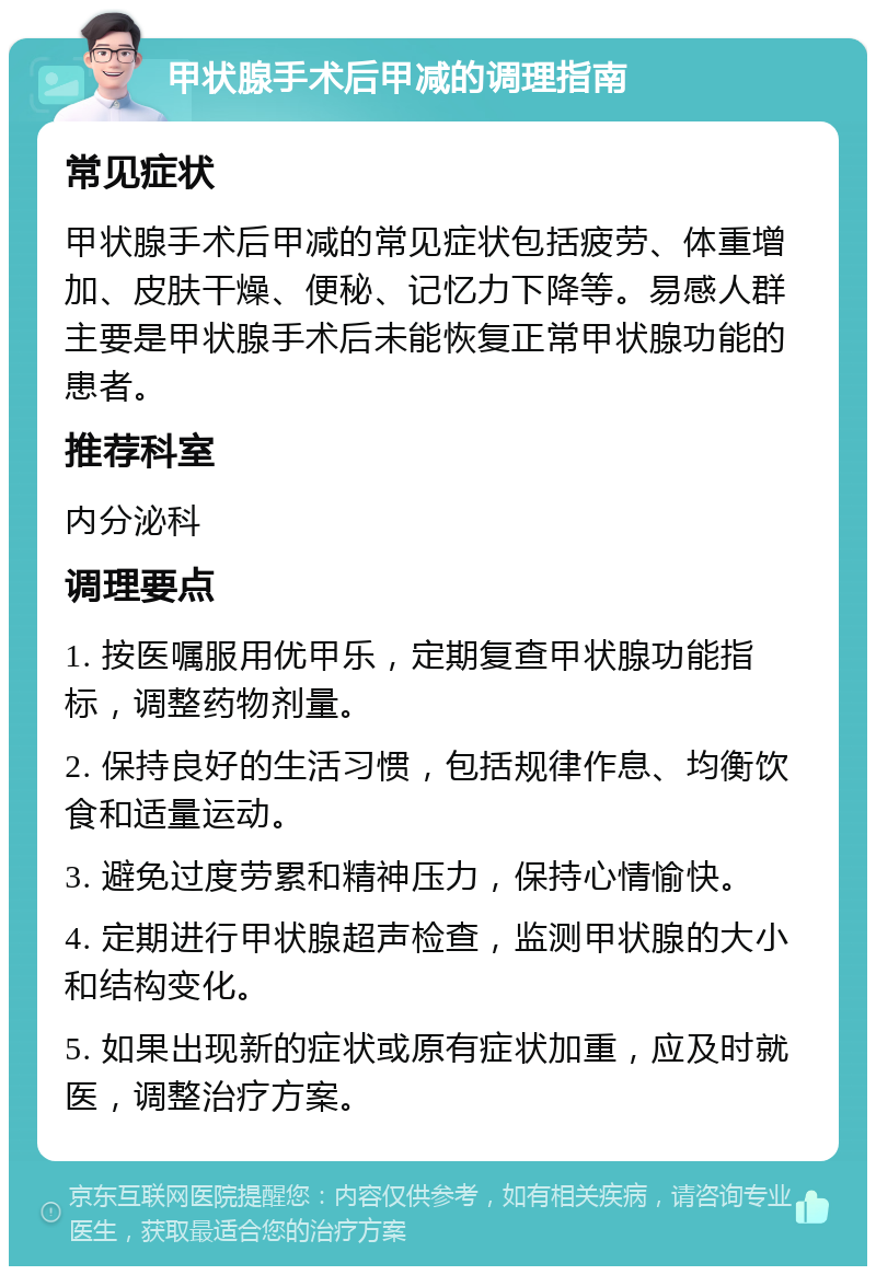 甲状腺手术后甲减的调理指南 常见症状 甲状腺手术后甲减的常见症状包括疲劳、体重增加、皮肤干燥、便秘、记忆力下降等。易感人群主要是甲状腺手术后未能恢复正常甲状腺功能的患者。 推荐科室 内分泌科 调理要点 1. 按医嘱服用优甲乐，定期复查甲状腺功能指标，调整药物剂量。 2. 保持良好的生活习惯，包括规律作息、均衡饮食和适量运动。 3. 避免过度劳累和精神压力，保持心情愉快。 4. 定期进行甲状腺超声检查，监测甲状腺的大小和结构变化。 5. 如果出现新的症状或原有症状加重，应及时就医，调整治疗方案。