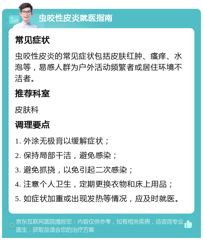 虫咬性皮炎就医指南 常见症状 虫咬性皮炎的常见症状包括皮肤红肿、瘙痒、水泡等，易感人群为户外活动频繁者或居住环境不洁者。 推荐科室 皮肤科 调理要点 1. 外涂无极膏以缓解症状； 2. 保持局部干洁，避免感染； 3. 避免抓挠，以免引起二次感染； 4. 注意个人卫生，定期更换衣物和床上用品； 5. 如症状加重或出现发热等情况，应及时就医。